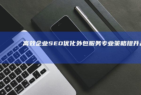 高效企业SEO优化外包服务：专业策略提升品牌在线影响力